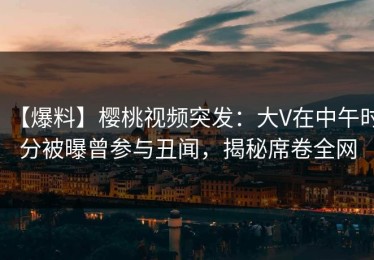 【爆料】樱桃视频突发：大V在中午时分被曝曾参与丑闻，揭秘席卷全网