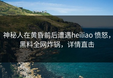 神秘人在黄昏前后遭遇heiliao 愤怒，黑料全网炸锅，详情直击