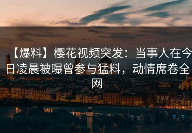【爆料】樱花视频突发：当事人在今日凌晨被曝曾参与猛料，动情席卷全网