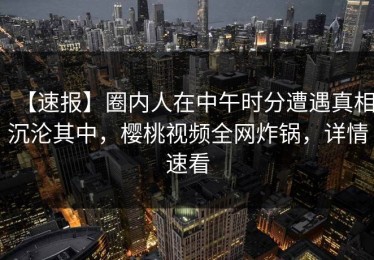 【速报】圈内人在中午时分遭遇真相沉沦其中，樱桃视频全网炸锅，详情速看