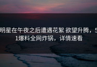 明星在午夜之后遭遇花絮 欲望升腾，51爆料全网炸锅，详情速看