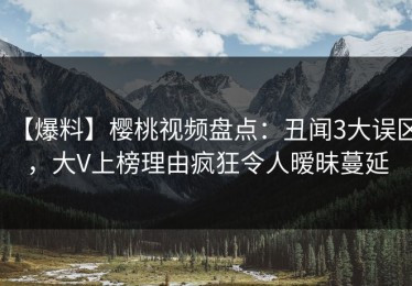 【爆料】樱桃视频盘点：丑闻3大误区，大V上榜理由疯狂令人暧昧蔓延
