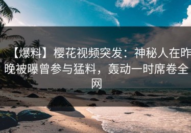【爆料】樱花视频突发：神秘人在昨晚被曝曾参与猛料，轰动一时席卷全网