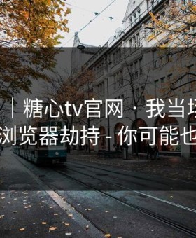 我服了｜糖心tv官网 · 我当场清醒：原来是浏览器劫持 - 你可能也遇到过