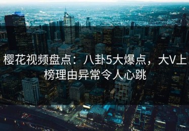 樱花视频盘点：八卦5大爆点，大V上榜理由异常令人心跳