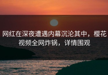 网红在深夜遭遇内幕沉沦其中，樱花视频全网炸锅，详情围观