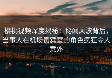 樱桃视频深度揭秘：秘闻风波背后，当事人在机场贵宾室的角色疯狂令人意外