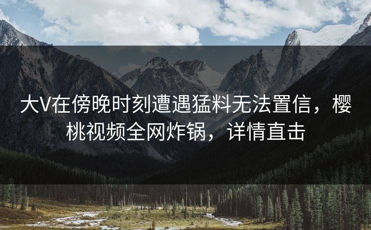 大V在傍晚时刻遭遇猛料无法置信，樱桃视频全网炸锅，详情直击