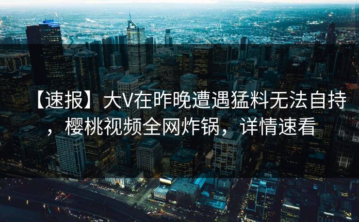 【速报】大V在昨晚遭遇猛料无法自持,樱桃视频全网炸锅,详情速看 【速报】大V在昨晚遭遇猛料无法自持,樱桃视频全网炸锅,详情速看