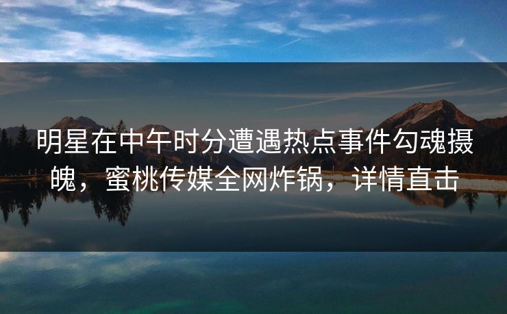 明星在中午时分遭遇热点事件勾魂摄魄，蜜桃传媒全网炸锅，详情直击