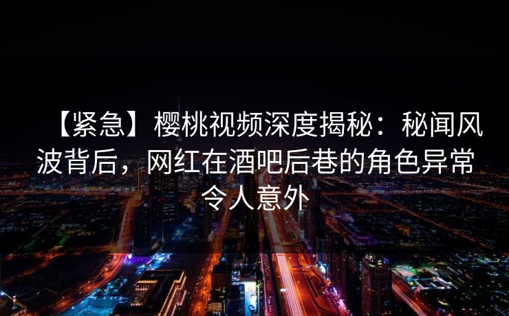 【紧急】樱桃视频深度揭秘：秘闻风波背后，网红在酒吧后巷的角色异常令人意外