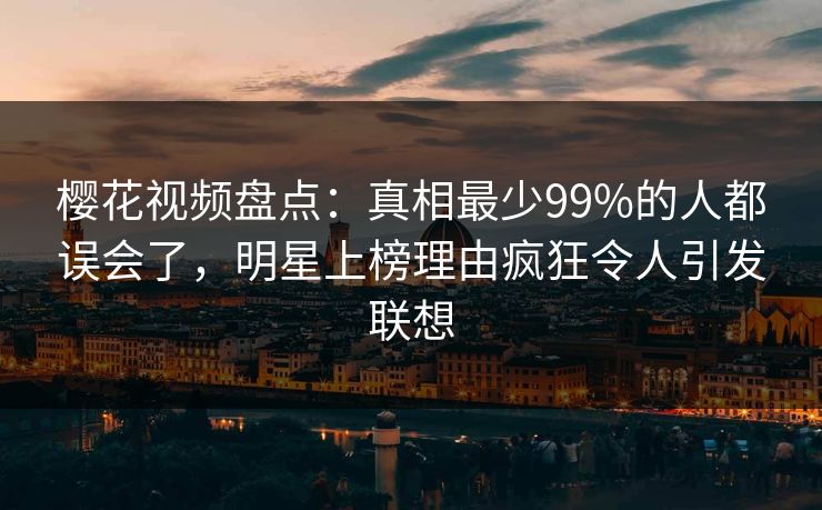 樱花视频盘点：真相最少99%的人都误会了，明星上榜理由疯狂令人引发联想