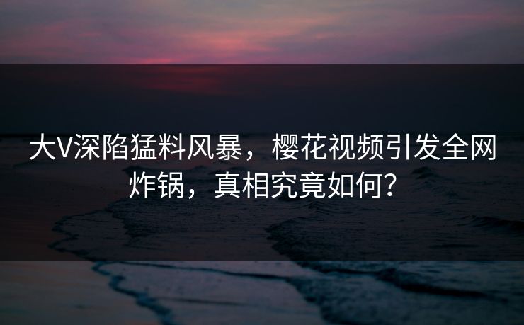 大V深陷猛料风暴，樱花视频引发全网炸锅，真相究竟如何？