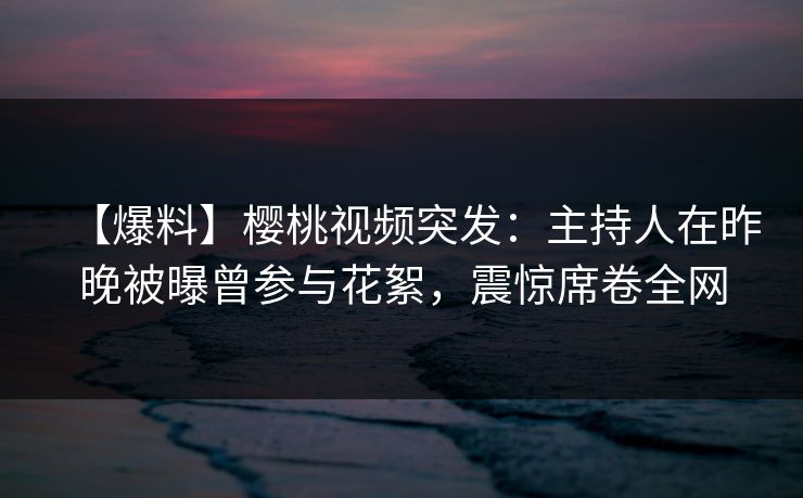 【爆料】樱桃视频突发：主持人在昨晚被曝曾参与花絮，震惊席卷全网