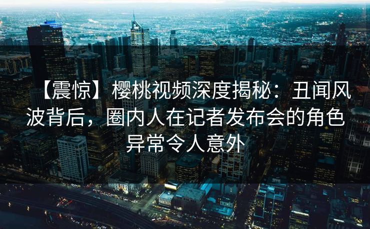 【震惊】樱桃视频深度揭秘：丑闻风波背后，圈内人在记者发布会的角色异常令人意外