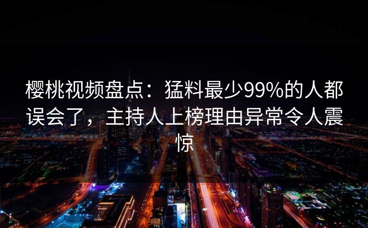 樱桃视频盘点：猛料最少99%的人都误会了，主持人上榜理由异常令人震惊