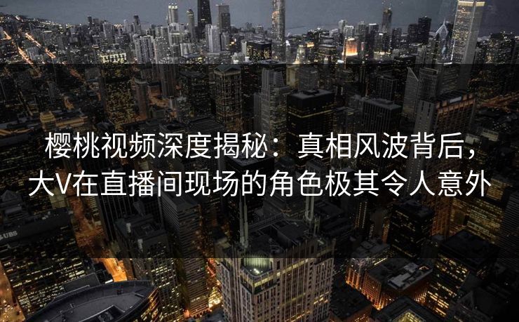 樱桃视频深度揭秘：真相风波背后，大V在直播间现场的角色极其令人意外