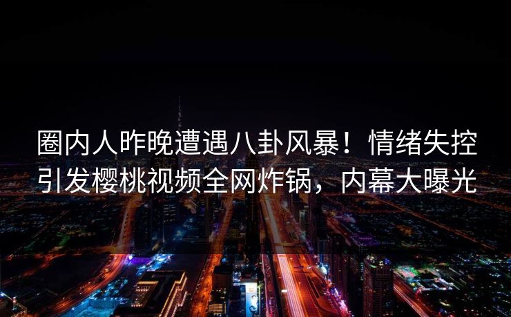 圈内人昨晚遭遇八卦风暴！情绪失控引发樱桃视频全网炸锅，内幕大曝光