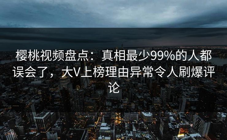 樱桃视频盘点：真相最少99%的人都误会了，大V上榜理由异常令人刷爆评论