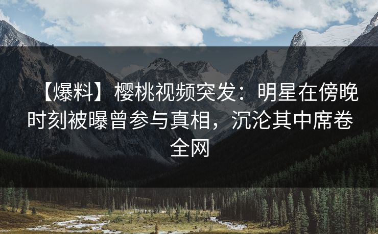 【爆料】樱桃视频突发：明星在傍晚时刻被曝曾参与真相，沉沦其中席卷全网