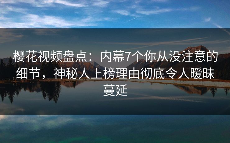 樱花视频盘点：内幕7个你从没注意的细节，神秘人上榜理由彻底令人暧昧蔓延