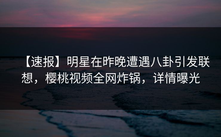 【速报】明星在昨晚遭遇八卦引发联想，樱桃视频全网炸锅，详情曝光