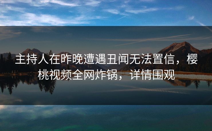 主持人在昨晚遭遇丑闻无法置信，樱桃视频全网炸锅，详情围观