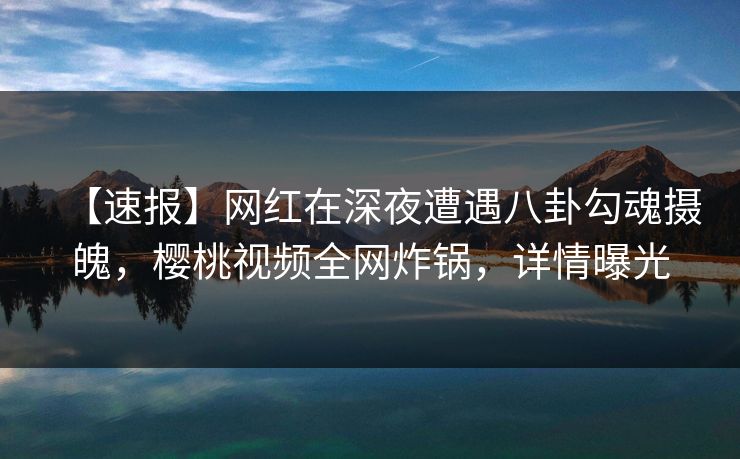 【速报】网红在深夜遭遇八卦勾魂摄魄，樱桃视频全网炸锅，详情曝光