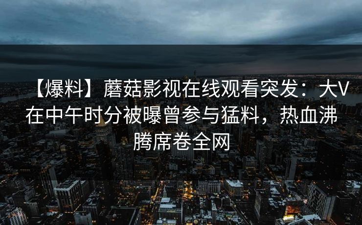 【爆料】蘑菇影视在线观看突发:大V在中午时分被曝曾参与猛料,热血沸腾席卷全网 【爆料】蘑菇影视在线观看突发:大V在中午时分被曝曾参与猛料,热血沸腾席卷全网