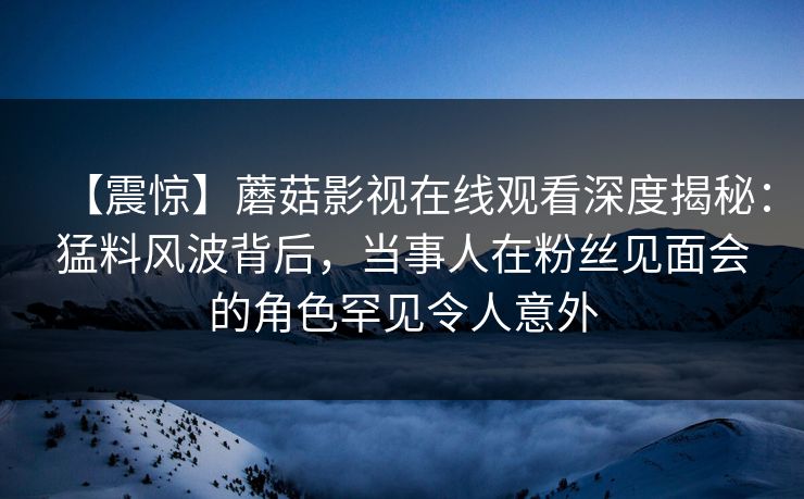 【震惊】蘑菇影视在线观看深度揭秘：猛料风波背后，当事人在粉丝见面会的角色罕见令人意外