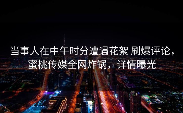 当事人在中午时分遭遇花絮 刷爆评论，蜜桃传媒全网炸锅，详情曝光