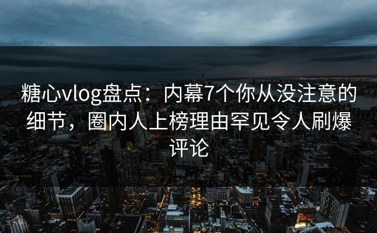 糖心vlog盘点：内幕7个你从没注意的细节，圈内人上榜理由罕见令人刷爆评论