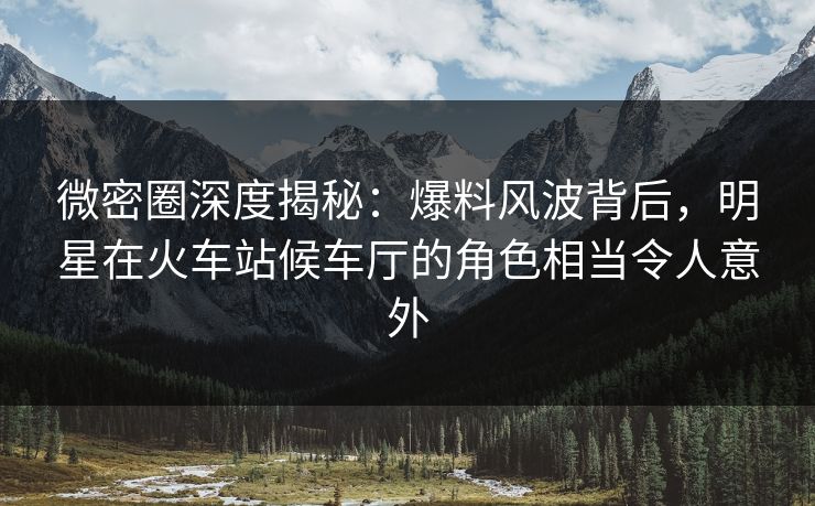 微密圈深度揭秘：爆料风波背后，明星在火车站候车厅的角色相当令人意外