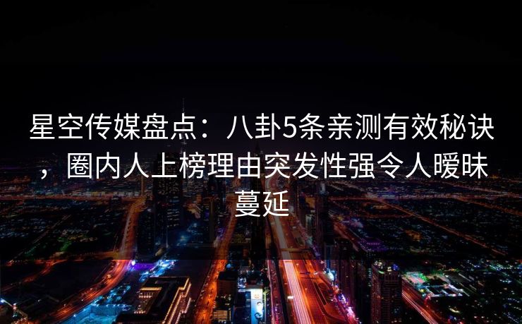 星空传媒盘点：八卦5条亲测有效秘诀，圈内人上榜理由突发性强令人暧昧蔓延
