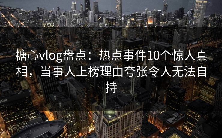 糖心vlog盘点:热点事件10个惊人真相,当事人上榜理由夸张令人无法自持 糖心vlog盘点:热点事件10个惊人真相,当事人上榜理由夸张令人无法自持