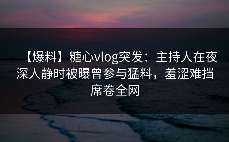 【爆料】糖心vlog突发：主持人在夜深人静时被曝曾参与猛料，羞涩难挡席卷全网