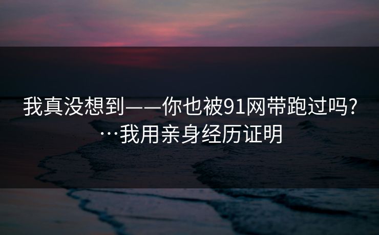 我真没想到——你也被91网带跑过吗?…我用亲身经历证明