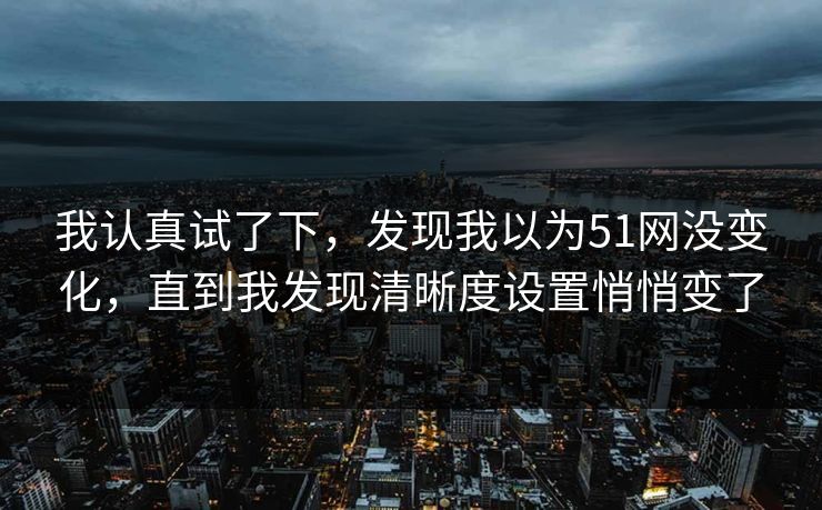 我认真试了下,发现我以为51网没变化,直到我发现清晰度设置悄悄变了 我认真试了下,发现我以为51网没变化,直到我发现清晰度设置悄悄变了