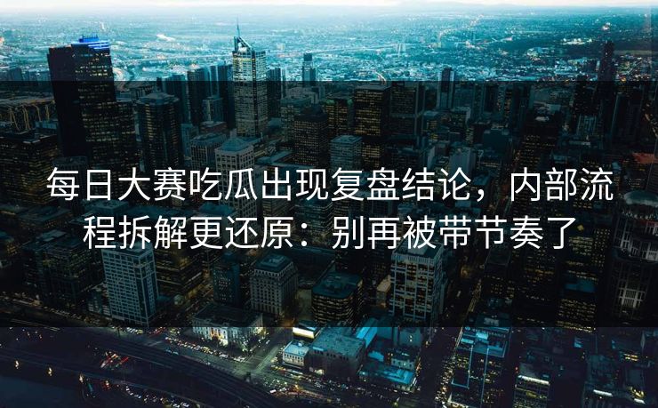 每日大赛吃瓜出现复盘结论，内部流程拆解更还原：别再被带节奏了