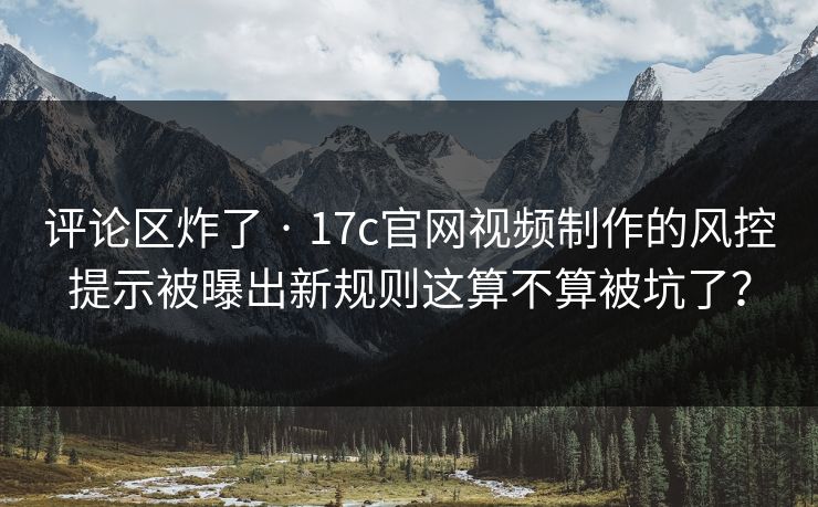 评论区炸了 · 17c官网视频制作的风控提示被曝出新规则这算不算被坑了？